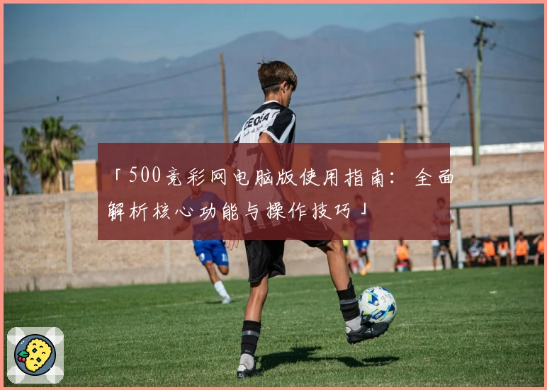 「500竞彩网电脑版使用指南：全面解析核心功能与操作技巧」