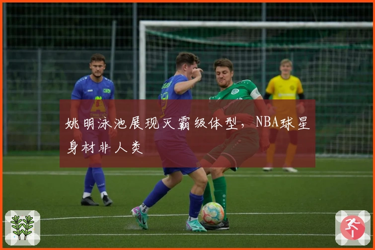 姚明泳池展现灭霸级体型，NBA球星身材非人类