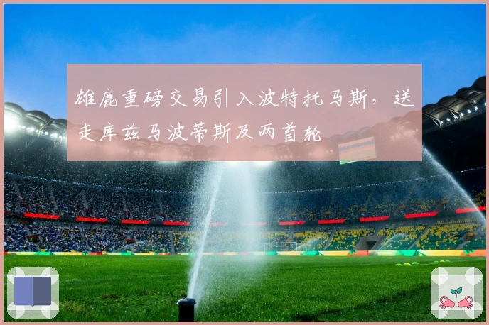 雄鹿重磅交易引入波特托马斯，送走库兹马波蒂斯及两首轮