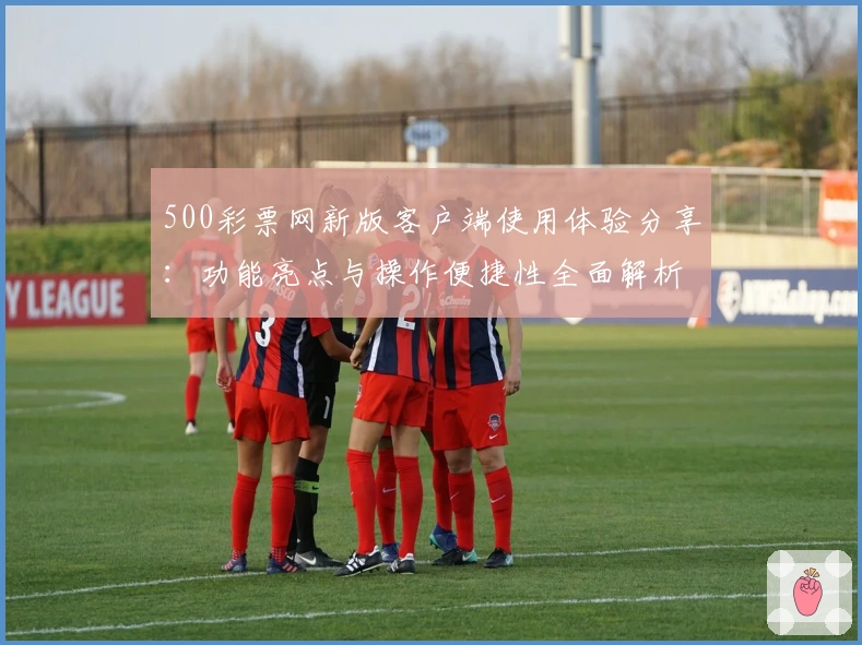 500彩票网新版客户端使用体验分享：功能亮点与操作便捷性全面解析