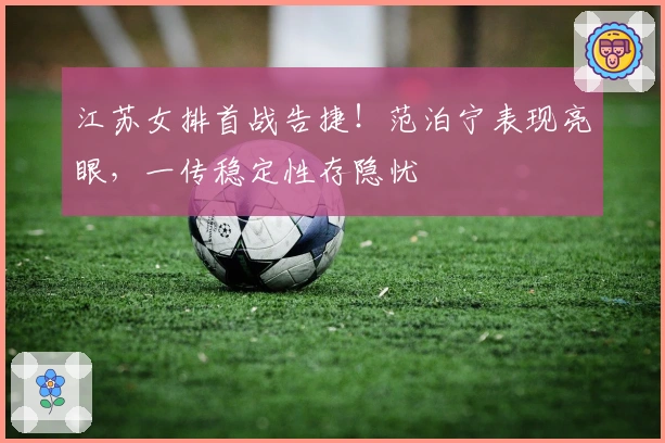 江苏女排首战告捷！范泊宁表现亮眼，一传稳定性存隐忧
