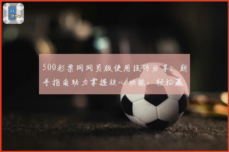 500彩票网网页版使用技巧分享：新手指南助力掌握核心功能，轻松赢得最佳使用体验