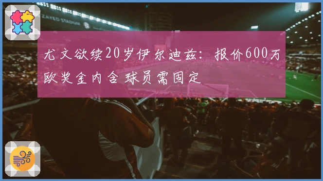 尤文欲续20岁伊尔迪兹：报价600万欧奖金内含 球员需固定