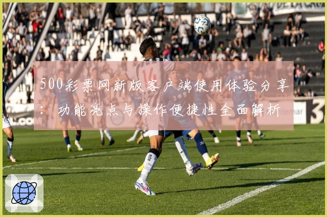 500彩票网新版客户端使用体验分享:功能亮点与操作便捷性全面解析