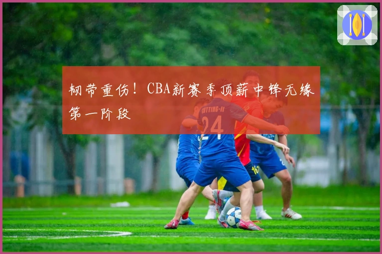 韧带重伤！CBA新赛季顶薪中锋无缘第一阶段